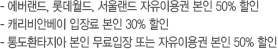 - 에버랜드, 롯데월드, 서울랜드 자유이용권 본인 50% 할인,- 캐리비안베이 입장료 본인 30% 할인, - 통도환타지아 본인 무료입장 또는 자유이용권 본인 50% 할인