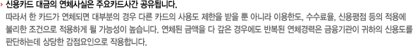 -신용카드 대금의 연체사실은 주요카드사간 공유됩니다. 따라서 한 카드가 연체되면 대부분의 경우 다른 카드의 사용도 제한을 받을 뿐 아니라, 이용한도, 수수료율, 신용평점 등의 적용에 불리한 조건으로 적용하게 될 가능성이 높습니다. 연체된 금액을 다 갚은 경우에도 반복된 연체경력은 금융기관이 귀하의 신용도를 판단하는데 상당한 감점요인으로 작용합니다.