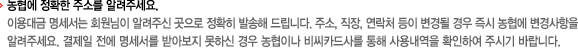 - 농협에 정확한 주소를 알려주세요. 이용대금 명세서는 회원님이 알려주신 곳으로 정확히 발송해 드립니다. 주소, 직장, 연락처 등이 변경될 경우 즉시 농협에 변경사항을 알려주세요. 결제일 전에 명세서를 받아보지 못하신 경우 농협이나 비씨카드사를 통해 사용내역을 확인하여 주시기 바랍니다.