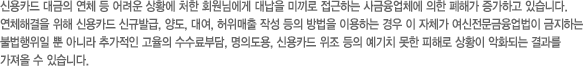 신용카드 대금의 연체 등 어려운 상황에 처한 회원님에게 대납을 미끼로 접근하는 사금융업체에 의한 폐해가 증가하고 있습니다. 연체해결을 위해 신용카드 신규발급, 양도, 대여, 허위매출 작성 등의 방법을 이용하는 경우 이 자체가 여신전문금융업법이 금지하는 불법행위일 뿐 아니라 추가적인 고율의 수수료부담, 명의도용, 신용카드 위조 등의 예기치 못한 피해로 상황이 악화되는 결과를 가져올 수 있습니다.