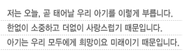 저는 오늘, 곧 태어날 우리 아기를 이렇게 부릅니다. 한없이 소중하고 더없이 사랑스럽기 때문입니다.아기는 우리 모두에게 희망이요 미래이기 때문입니다.