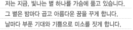 저는 지금, 빛나는 별 하나를 가슴에 품고 있습니다.그 별은 밤마다 곱고 아름다운 꿈을 꾸게 합니다.날마다 부푼 기대와 기쁨으로 미소를 짓게 합니다.