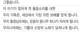 그렇습니다.이 아기가 힘차게 첫 울음소리를 내면	우리 가족은, 세상에서 가장 귀한 보배를 얻게 됩니다. 우리 충청남도에는, 믿음의 꿈나무 하나가 자라게 됩니다. 우리나라에는, 기쁨과 소망의 노래가 넘쳐나게 됩니다.