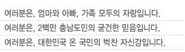 여러분은, 엄마와 아빠, 가족 모두의 자랑입니다.	여러분은, 2백만 충남도민의 굳건한 믿음입니다.여러분은, 대한민국 온 국민의 벅찬 자신감입니다.