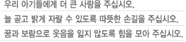 우리 아기들에게 더 큰 사랑을 주십시오.늘 곧고 밝게 자랄 수 있도록 따뜻한 손길을 주십시오.꿈과 보람으로 웃음을 잃지 않도록 힘을 모아 주십시오.