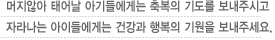 머지 않아 태어날 아기들에게는 축복의 기도를 보내주시고 자라나는 아이들에게는 건강과 행복의 기원을 보내주세요.